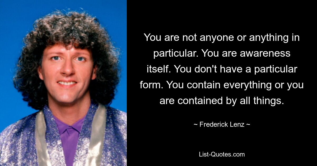 You are not anyone or anything in particular. You are awareness itself. You don't have a particular form. You contain everything or you are contained by all things. — © Frederick Lenz