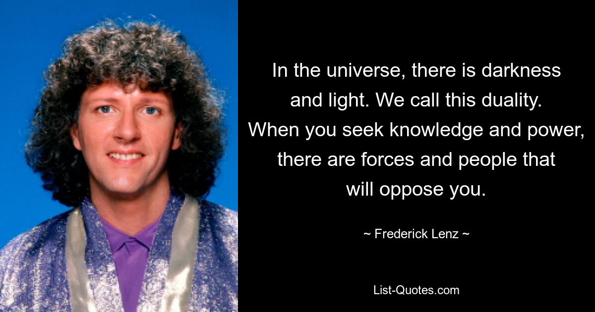 In the universe, there is darkness and light. We call this duality. When you seek knowledge and power, there are forces and people that will oppose you. — © Frederick Lenz