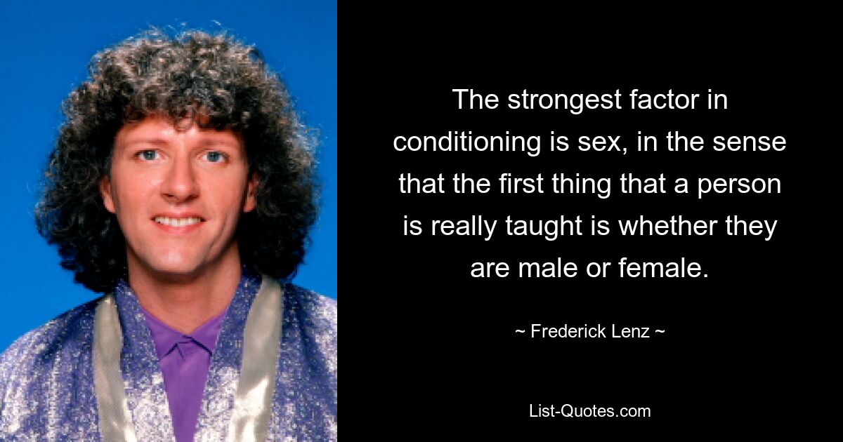 The strongest factor in conditioning is sex, in the sense that the first thing that a person is really taught is whether they are male or female. — © Frederick Lenz