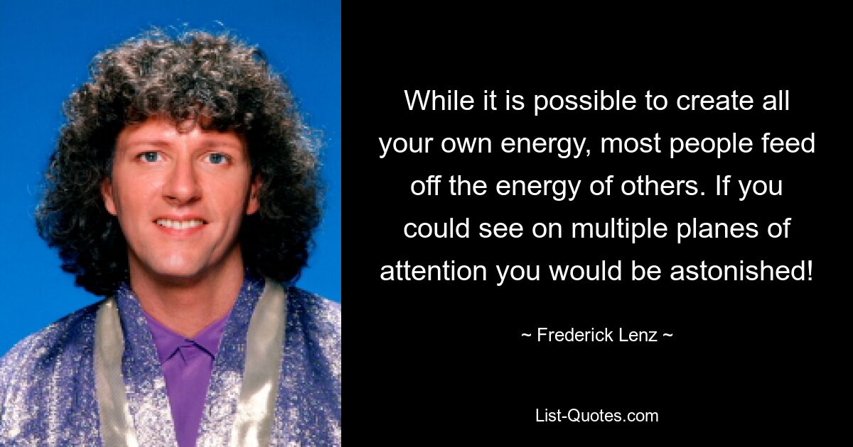 While it is possible to create all your own energy, most people feed off the energy of others. If you could see on multiple planes of attention you would be astonished! — © Frederick Lenz