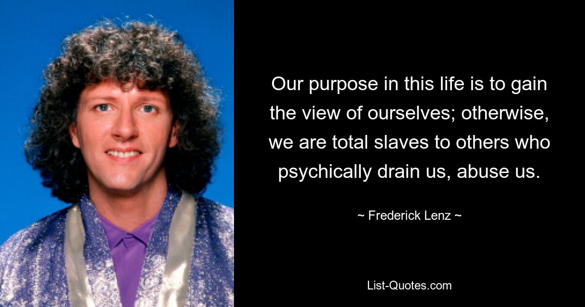 Our purpose in this life is to gain the view of ourselves; otherwise, we are total slaves to others who psychically drain us, abuse us. — © Frederick Lenz