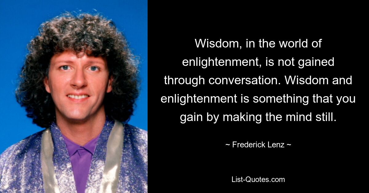 Wisdom, in the world of enlightenment, is not gained through conversation. Wisdom and enlightenment is something that you gain by making the mind still. — © Frederick Lenz