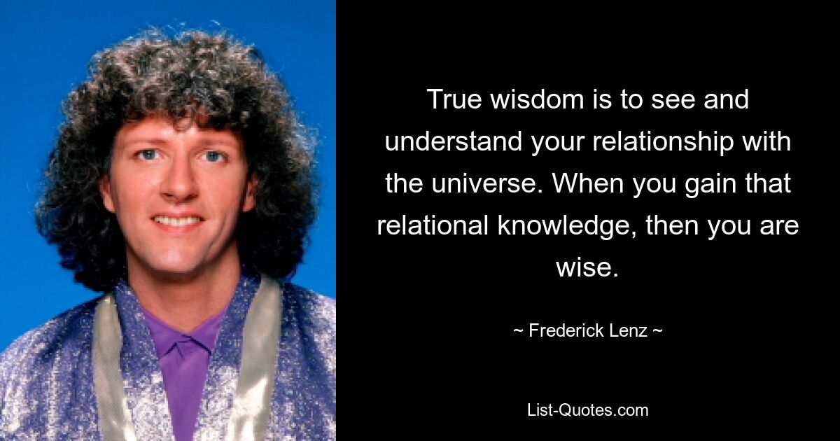 True wisdom is to see and understand your relationship with the universe. When you gain that relational knowledge, then you are wise. — © Frederick Lenz