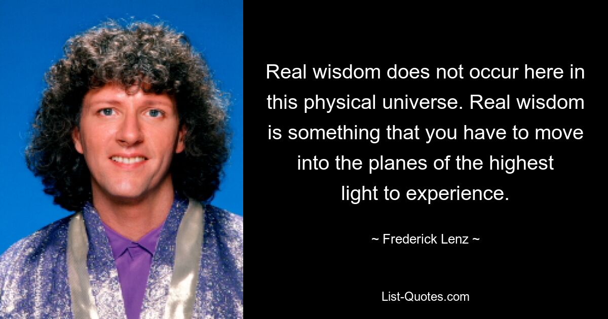 Real wisdom does not occur here in this physical universe. Real wisdom is something that you have to move into the planes of the highest light to experience. — © Frederick Lenz