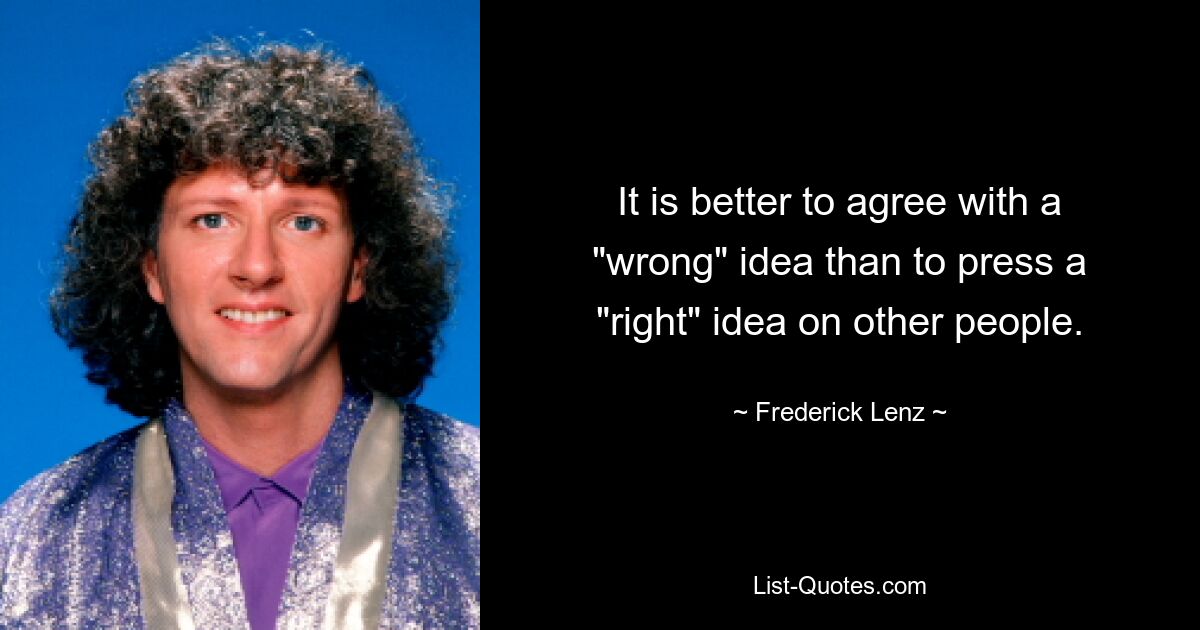 It is better to agree with a "wrong" idea than to press a "right" idea on other people. — © Frederick Lenz