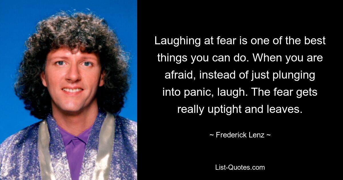 Laughing at fear is one of the best things you can do. When you are afraid, instead of just plunging into panic, laugh. The fear gets really uptight and leaves. — © Frederick Lenz