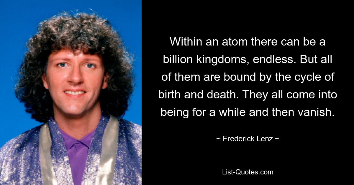 Within an atom there can be a billion kingdoms, endless. But all of them are bound by the cycle of birth and death. They all come into being for a while and then vanish. — © Frederick Lenz