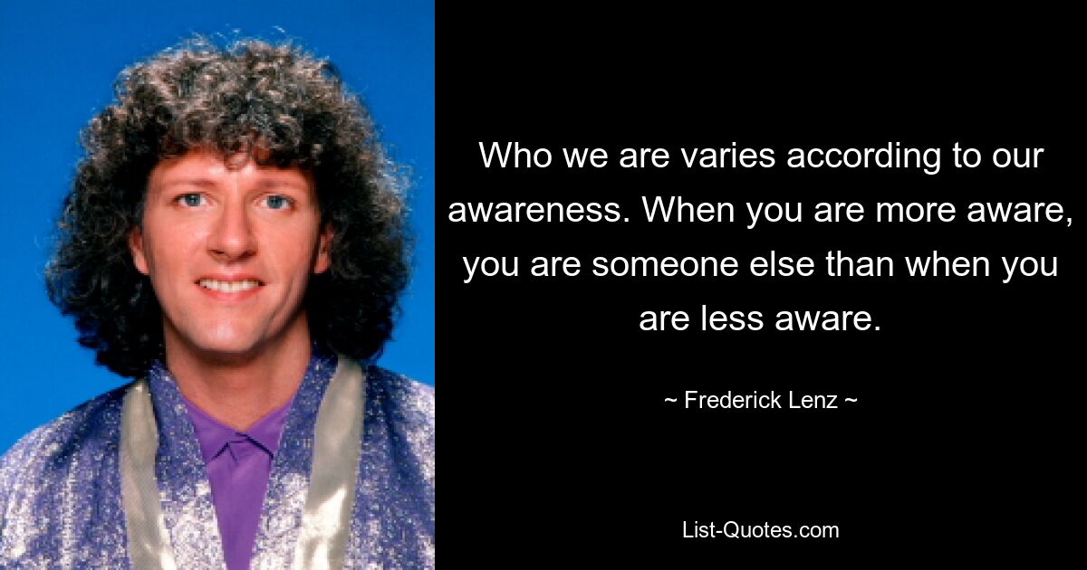 Who we are varies according to our awareness. When you are more aware, you are someone else than when you are less aware. — © Frederick Lenz