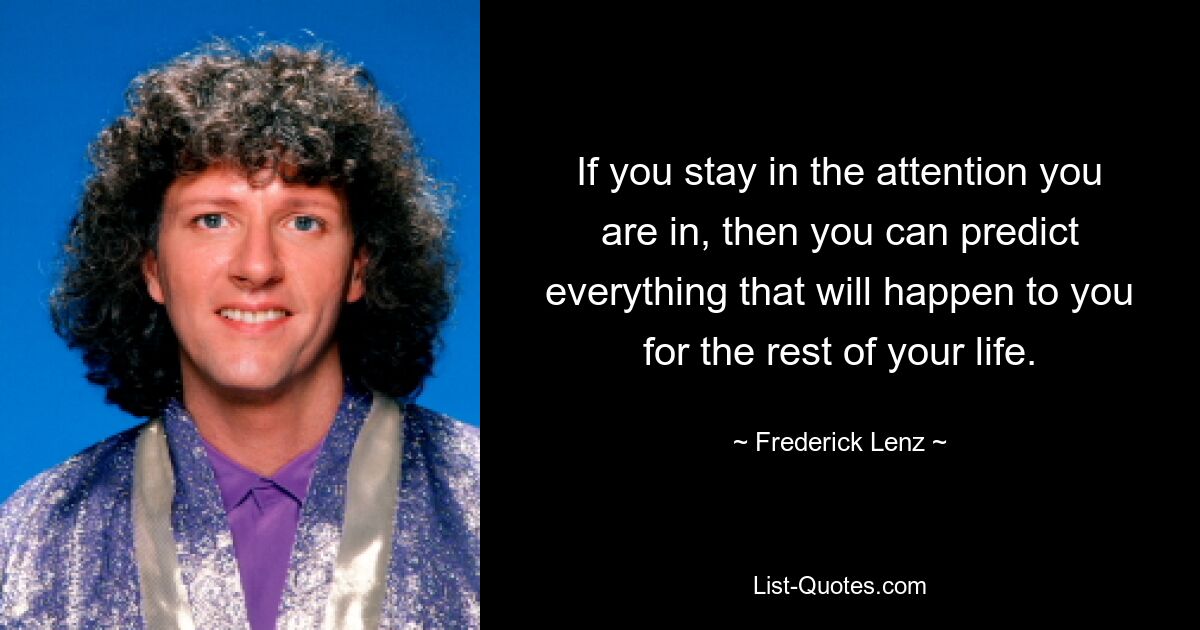 If you stay in the attention you are in, then you can predict everything that will happen to you for the rest of your life. — © Frederick Lenz