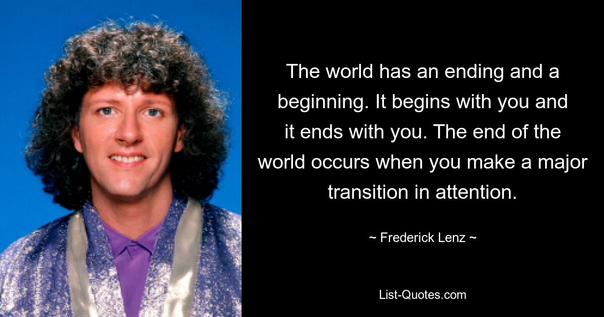 The world has an ending and a beginning. It begins with you and it ends with you. The end of the world occurs when you make a major transition in attention. — © Frederick Lenz