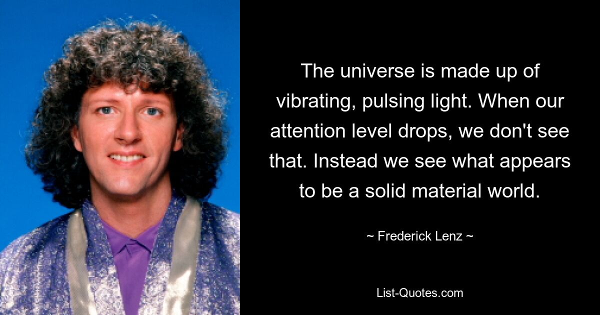 The universe is made up of vibrating, pulsing light. When our attention level drops, we don't see that. Instead we see what appears to be a solid material world. — © Frederick Lenz