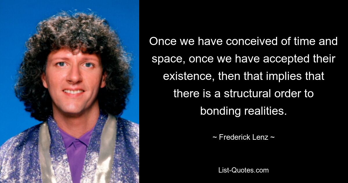 Once we have conceived of time and space, once we have accepted their existence, then that implies that there is a structural order to bonding realities. — © Frederick Lenz