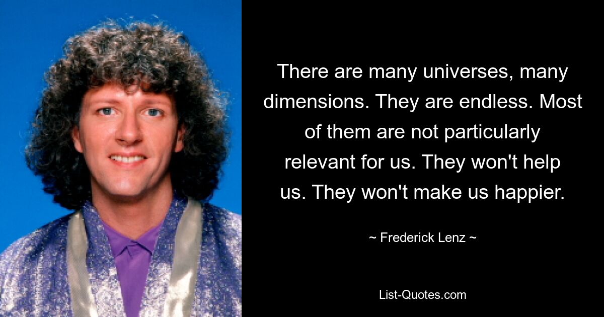 There are many universes, many dimensions. They are endless. Most of them are not particularly relevant for us. They won't help us. They won't make us happier. — © Frederick Lenz