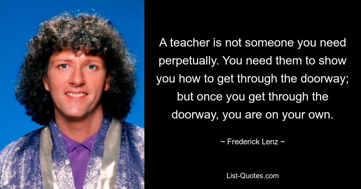 A teacher is not someone you need perpetually. You need them to show you how to get through the doorway; but once you get through the doorway, you are on your own. — © Frederick Lenz