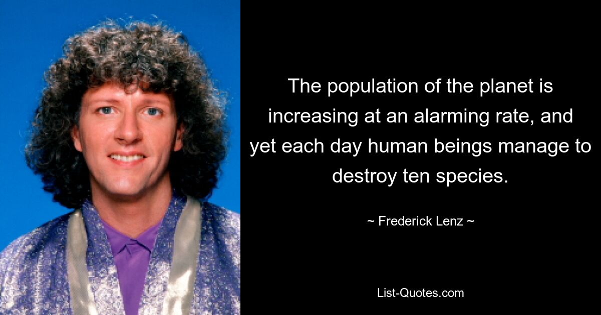 The population of the planet is increasing at an alarming rate, and yet each day human beings manage to destroy ten species. — © Frederick Lenz