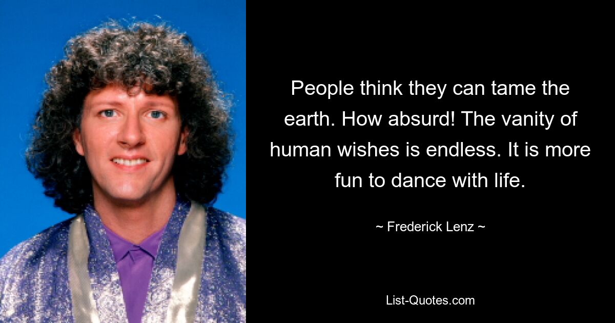 People think they can tame the earth. How absurd! The vanity of human wishes is endless. It is more fun to dance with life. — © Frederick Lenz