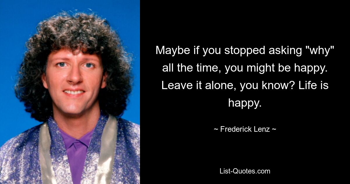 Maybe if you stopped asking "why" all the time, you might be happy. Leave it alone, you know? Life is happy. — © Frederick Lenz