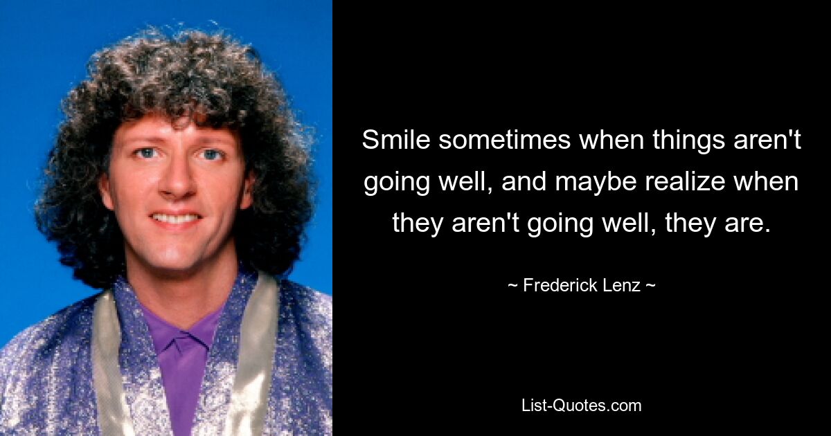 Smile sometimes when things aren't going well, and maybe realize when they aren't going well, they are. — © Frederick Lenz