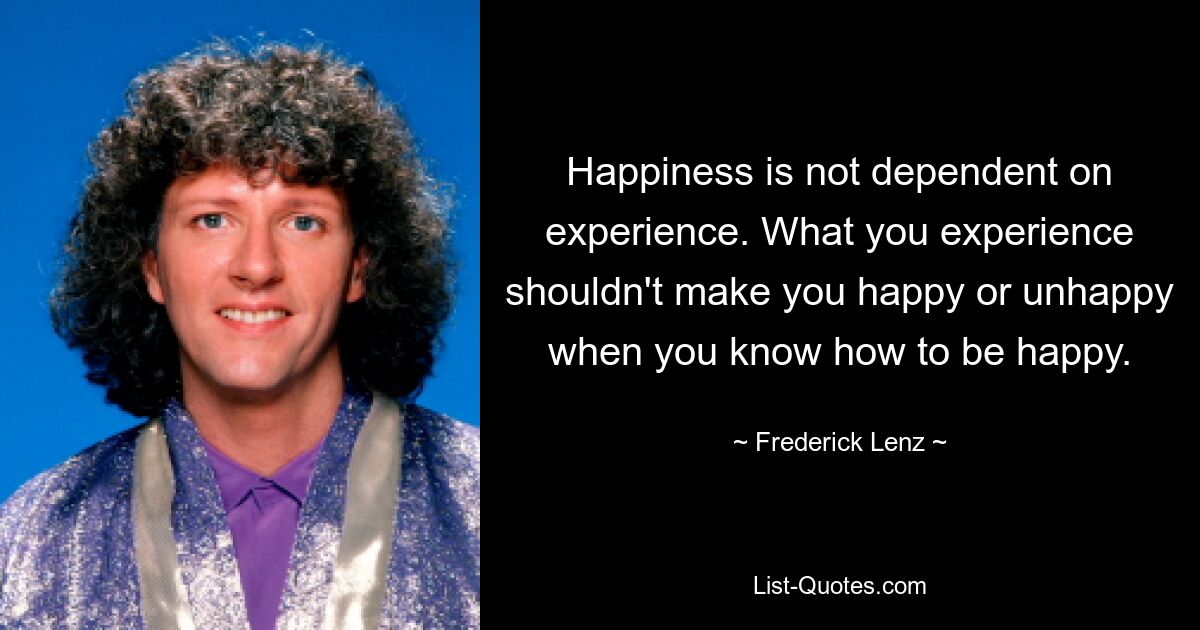 Happiness is not dependent on experience. What you experience shouldn't make you happy or unhappy when you know how to be happy. — © Frederick Lenz