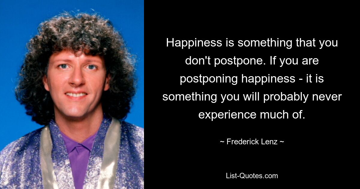 Happiness is something that you don't postpone. If you are postponing happiness - it is something you will probably never experience much of. — © Frederick Lenz