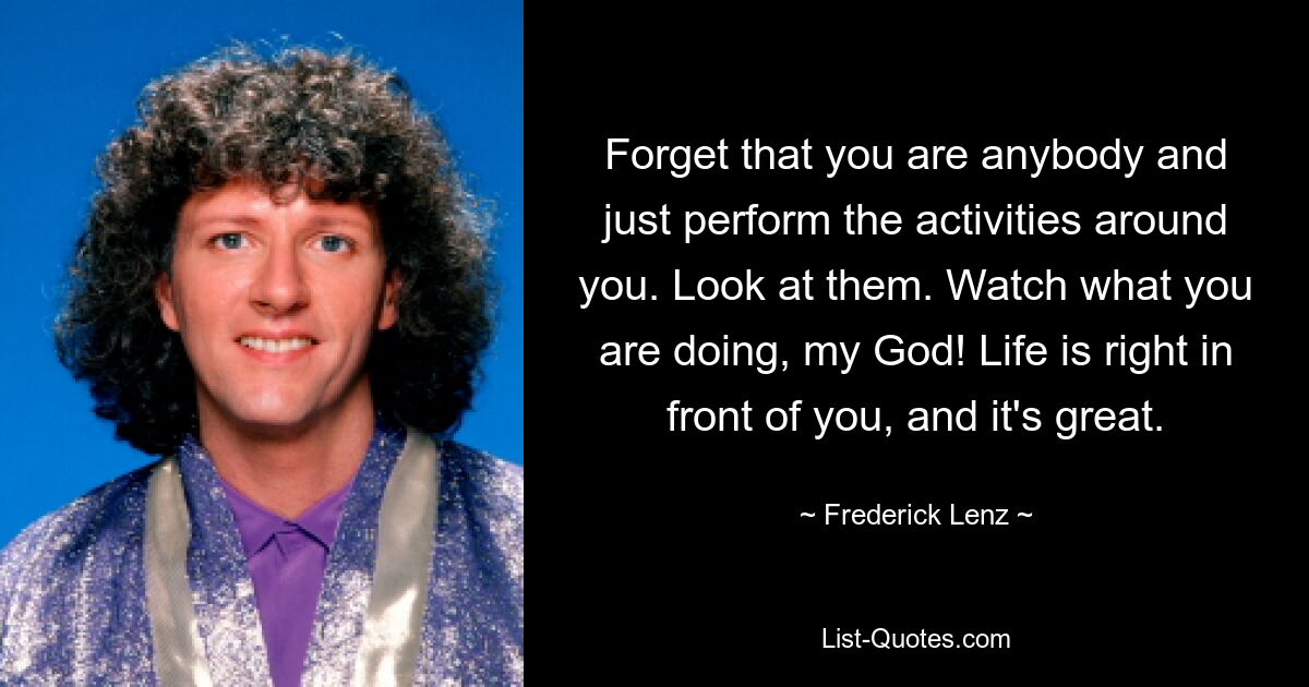 Forget that you are anybody and just perform the activities around you. Look at them. Watch what you are doing, my God! Life is right in front of you, and it's great. — © Frederick Lenz