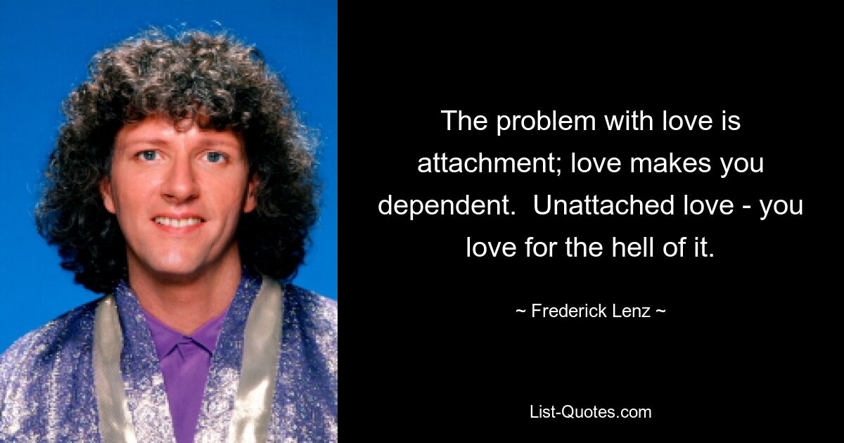 The problem with love is attachment; love makes you dependent.  Unattached love - you love for the hell of it. — © Frederick Lenz