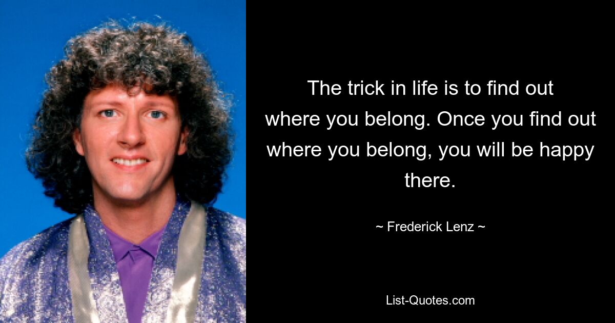 The trick in life is to find out where you belong. Once you find out where you belong, you will be happy there. — © Frederick Lenz