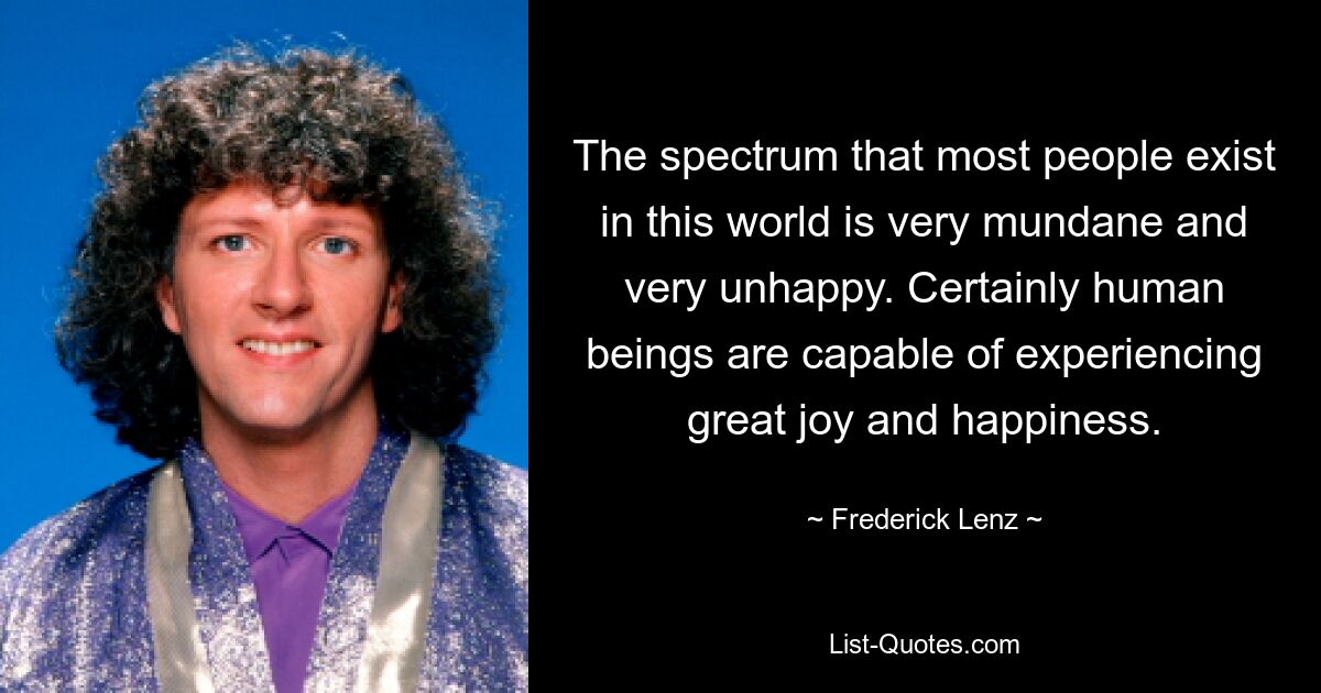 The spectrum that most people exist in this world is very mundane and very unhappy. Certainly human beings are capable of experiencing great joy and happiness. — © Frederick Lenz