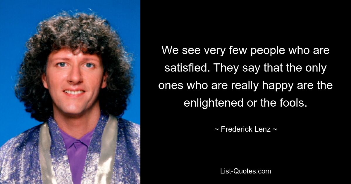 We see very few people who are satisfied. They say that the only ones who are really happy are the enlightened or the fools. — © Frederick Lenz