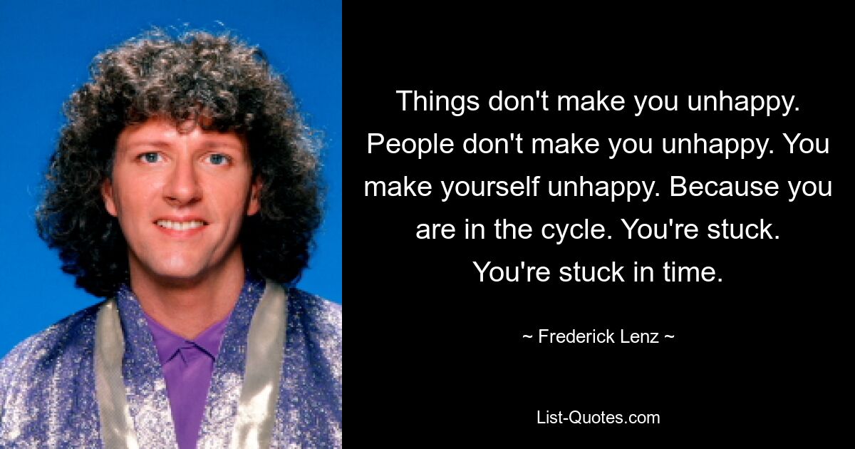 Things don't make you unhappy. People don't make you unhappy. You make yourself unhappy. Because you are in the cycle. You're stuck. You're stuck in time. — © Frederick Lenz