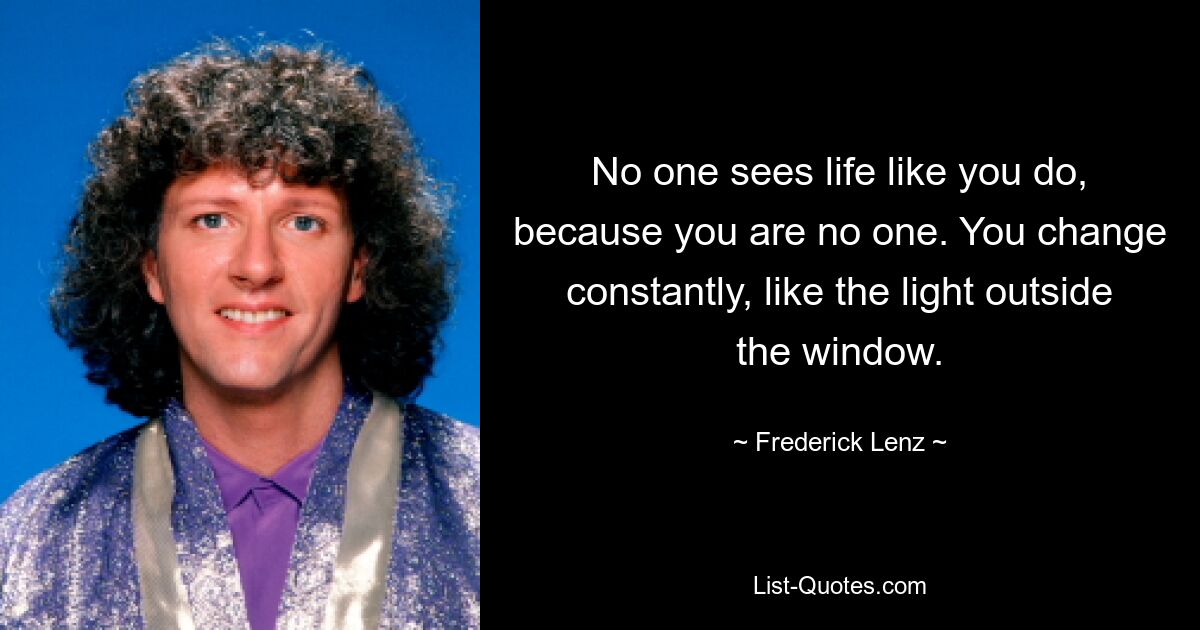 No one sees life like you do, because you are no one. You change constantly, like the light outside the window. — © Frederick Lenz