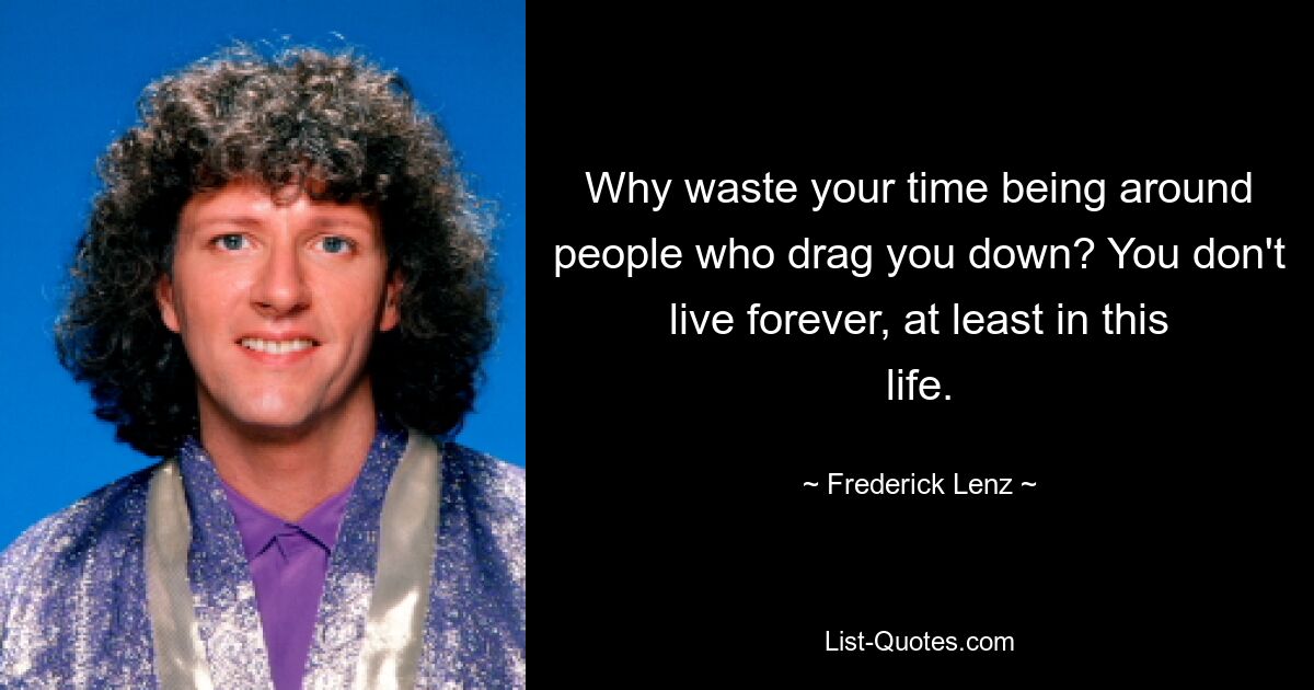 Why waste your time being around people who drag you down? You don't live forever, at least in this life. — © Frederick Lenz