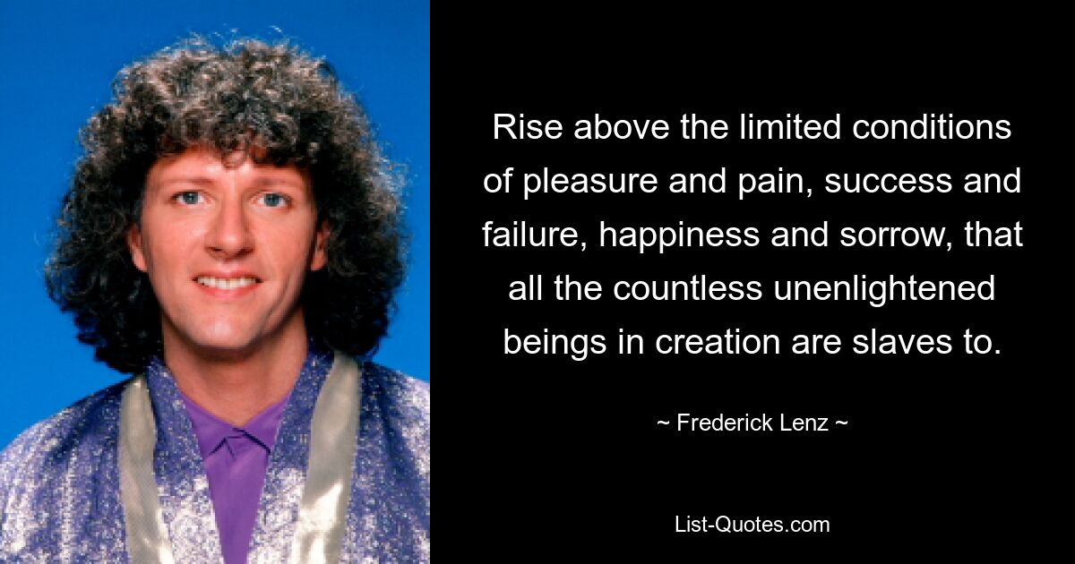 Rise above the limited conditions of pleasure and pain, success and failure, happiness and sorrow, that all the countless unenlightened beings in creation are slaves to. — © Frederick Lenz