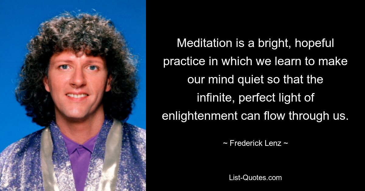 Meditation is a bright, hopeful practice in which we learn to make our mind quiet so that the infinite, perfect light of enlightenment can flow through us. — © Frederick Lenz