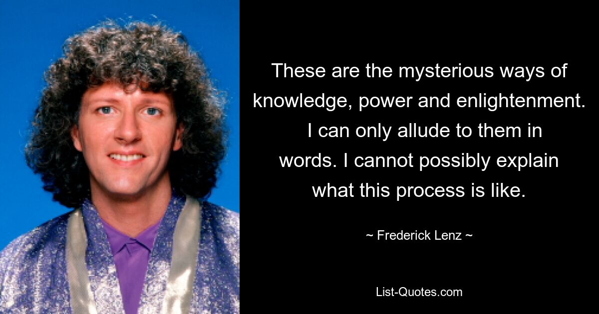 These are the mysterious ways of knowledge, power and enlightenment.   I can only allude to them in words. I cannot possibly explain what this process is like. — © Frederick Lenz