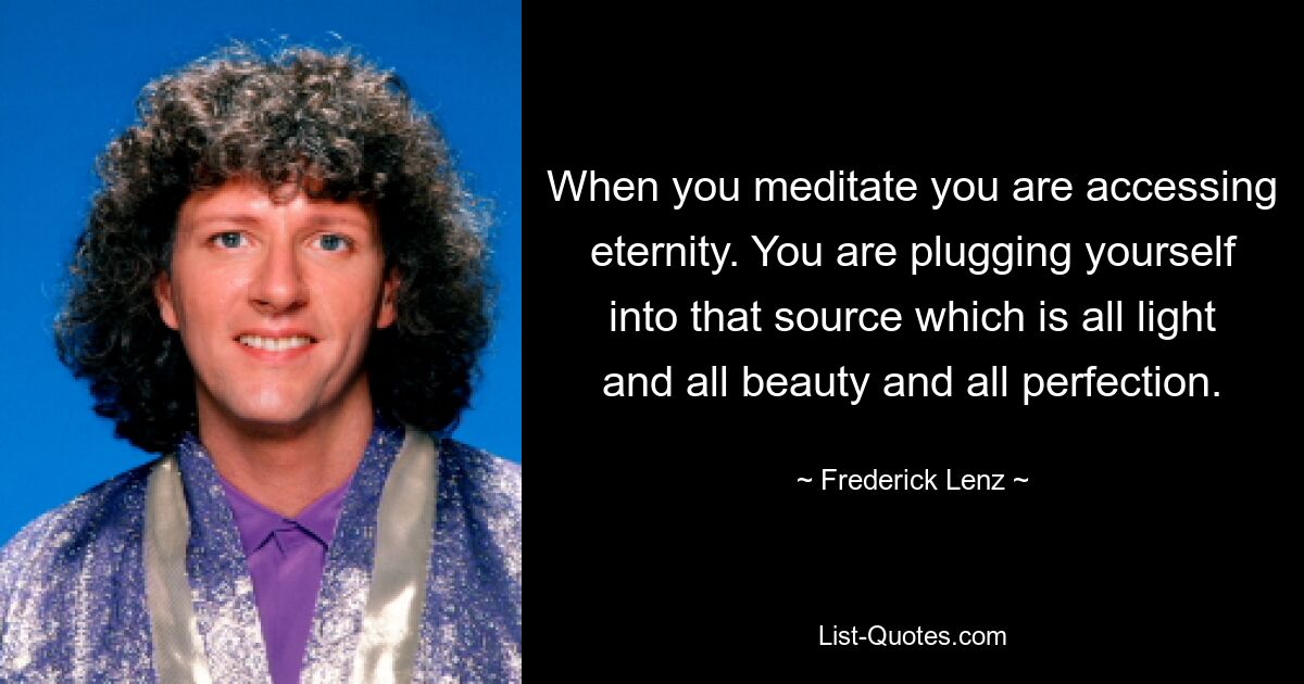 When you meditate you are accessing eternity. You are plugging yourself into that source which is all light and all beauty and all perfection. — © Frederick Lenz