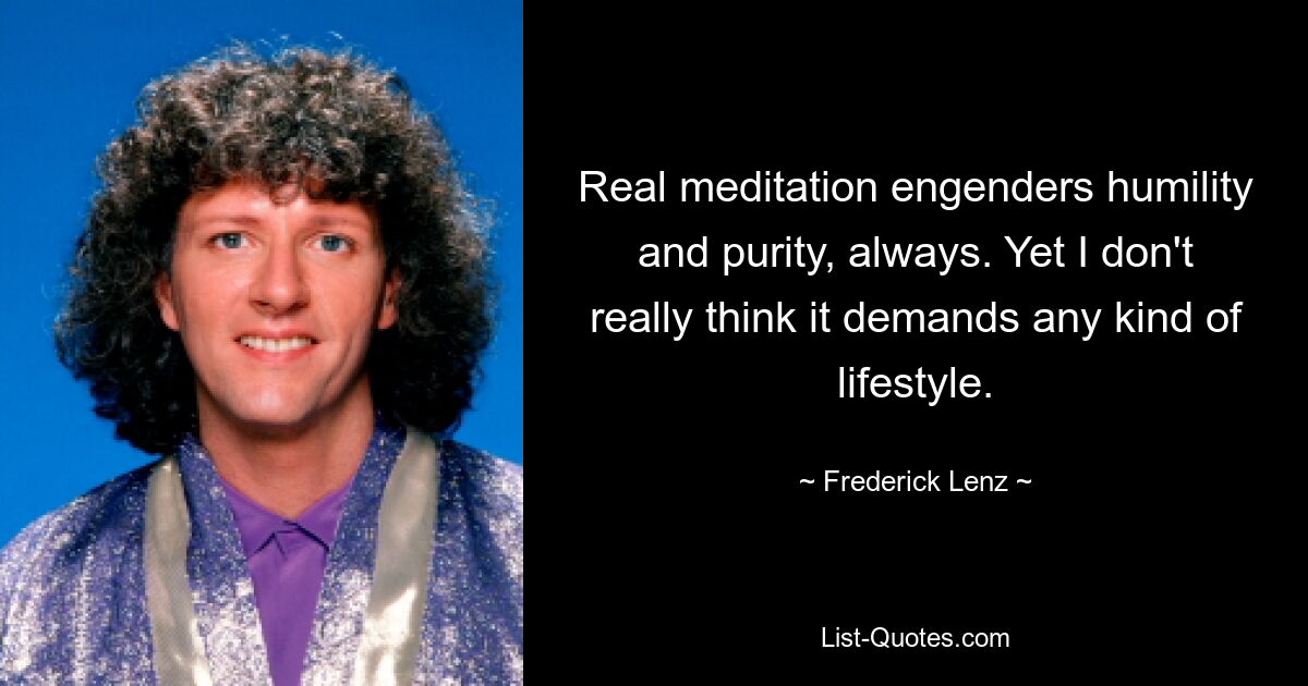 Real meditation engenders humility and purity, always. Yet I don't really think it demands any kind of lifestyle. — © Frederick Lenz