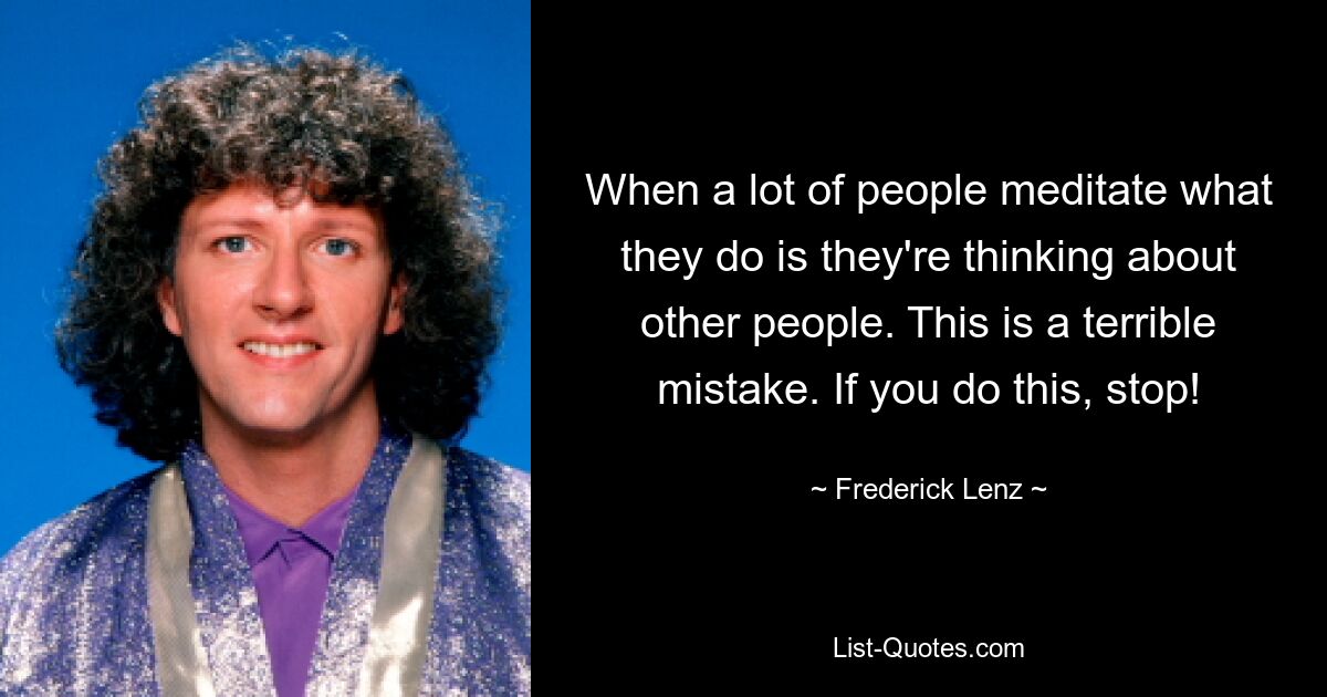 When a lot of people meditate what they do is they're thinking about other people. This is a terrible mistake. If you do this, stop! — © Frederick Lenz