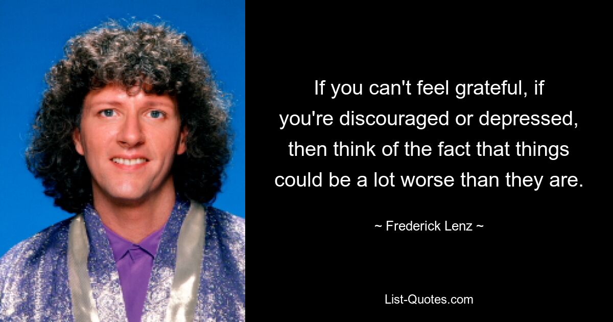 If you can't feel grateful, if you're discouraged or depressed, then think of the fact that things could be a lot worse than they are. — © Frederick Lenz