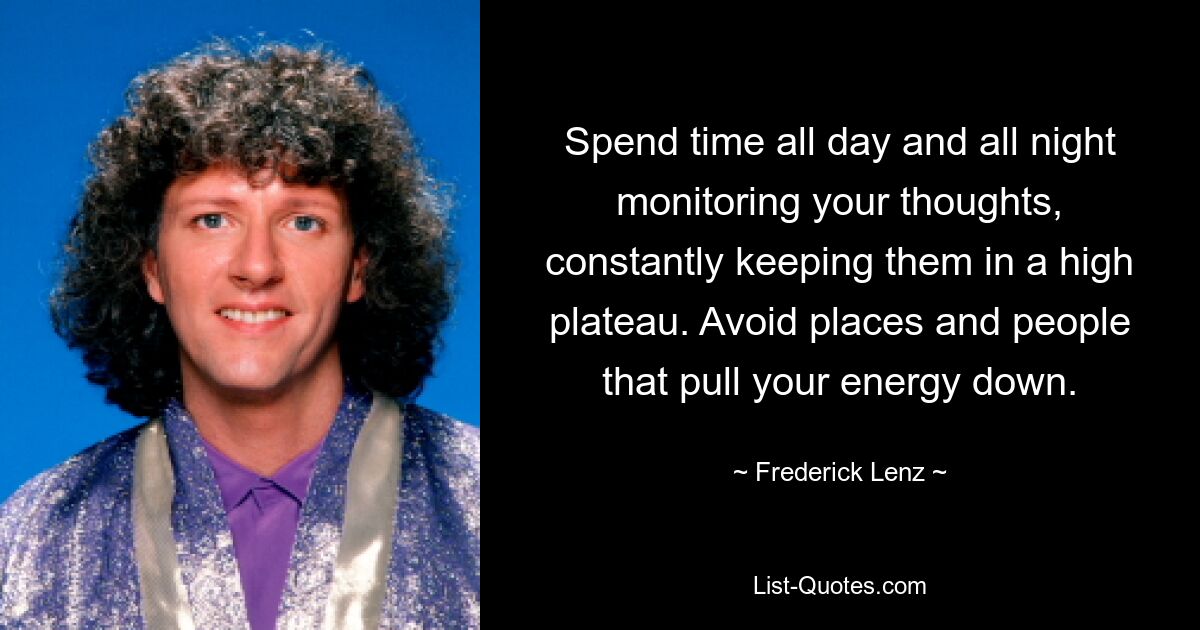 Spend time all day and all night monitoring your thoughts, constantly keeping them in a high plateau. Avoid places and people that pull your energy down. — © Frederick Lenz