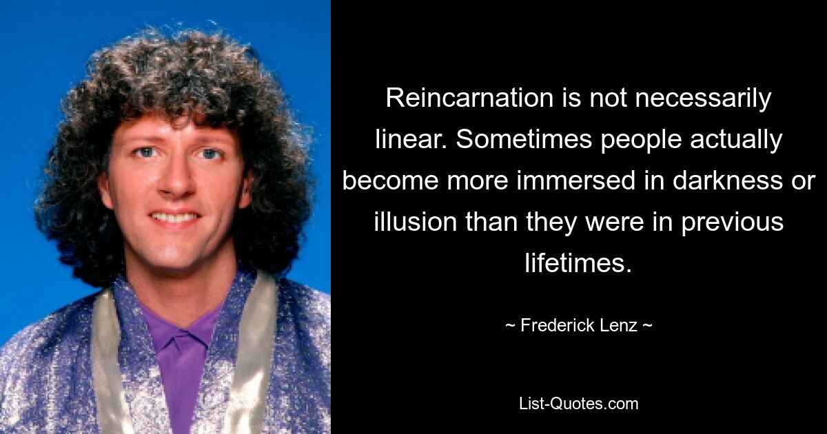 Reincarnation is not necessarily linear. Sometimes people actually become more immersed in darkness or illusion than they were in previous lifetimes. — © Frederick Lenz