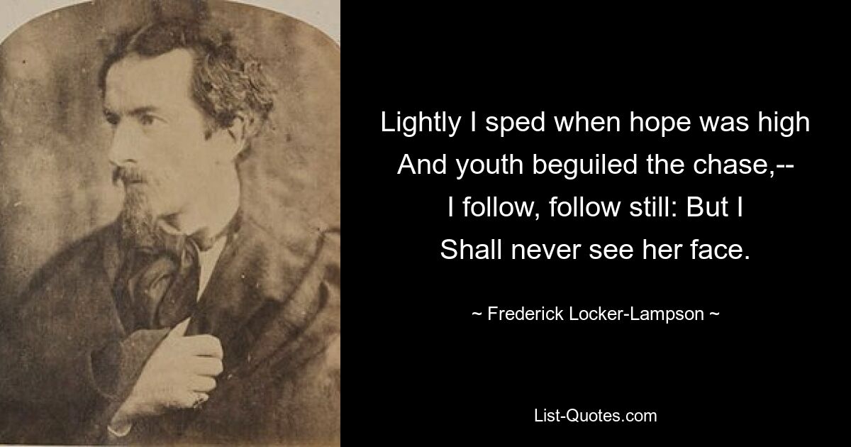 Lightly I sped when hope was high
And youth beguiled the chase,--
I follow, follow still: But I
Shall never see her face. — © Frederick Locker-Lampson