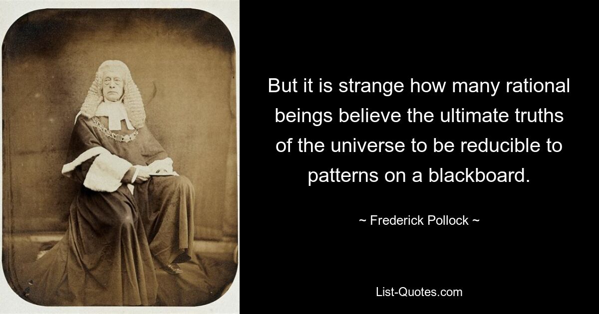 But it is strange how many rational beings believe the ultimate truths of the universe to be reducible to patterns on a blackboard. — © Frederick Pollock