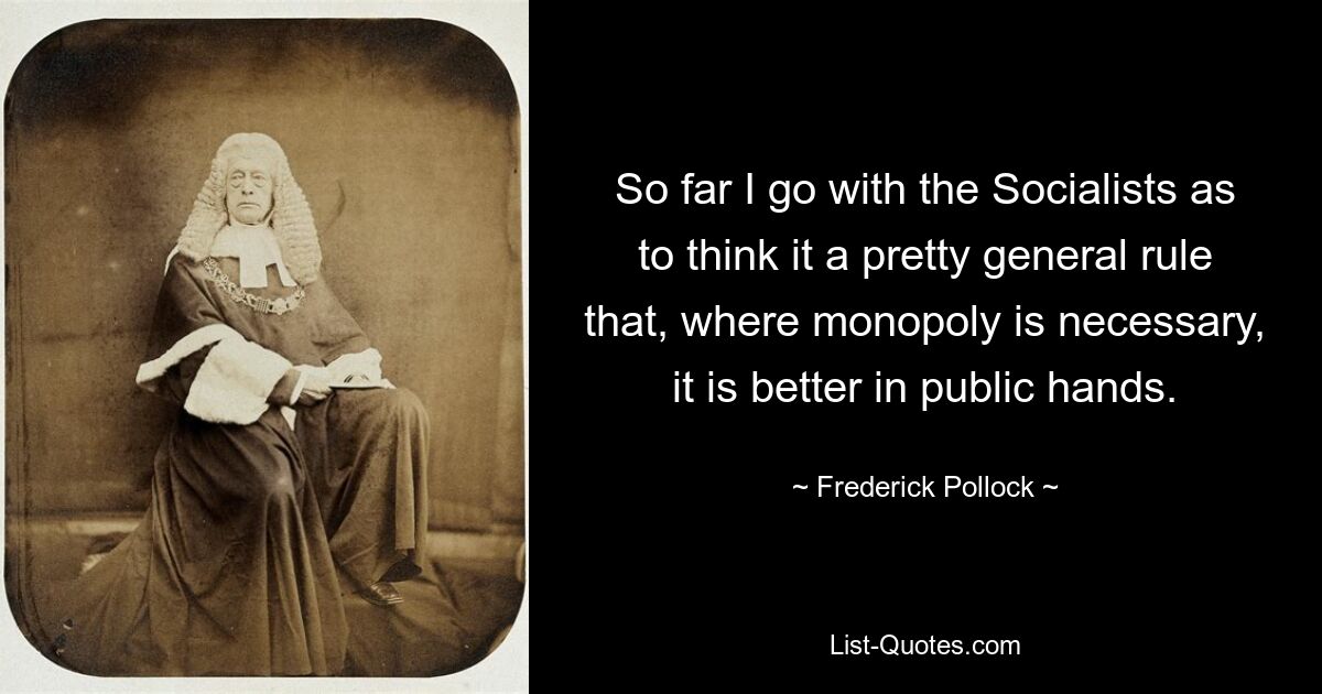 So far I go with the Socialists as to think it a pretty general rule that, where monopoly is necessary, it is better in public hands. — © Frederick Pollock