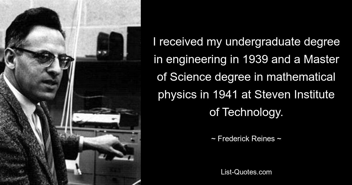 I received my undergraduate degree in engineering in 1939 and a Master of Science degree in mathematical physics in 1941 at Steven Institute of Technology. — © Frederick Reines