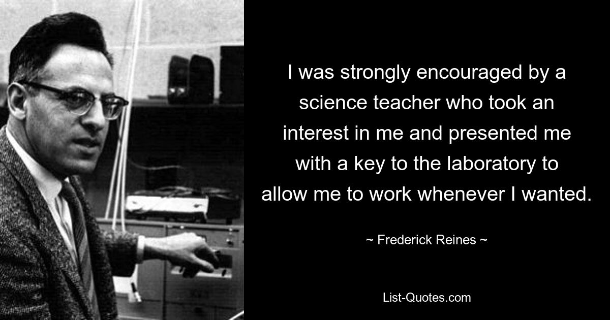 I was strongly encouraged by a science teacher who took an interest in me and presented me with a key to the laboratory to allow me to work whenever I wanted. — © Frederick Reines