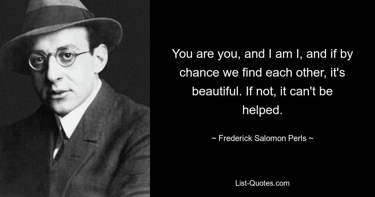 You are you, and I am I, and if by chance we find each other, it's beautiful. If not, it can't be helped. — © Frederick Salomon Perls