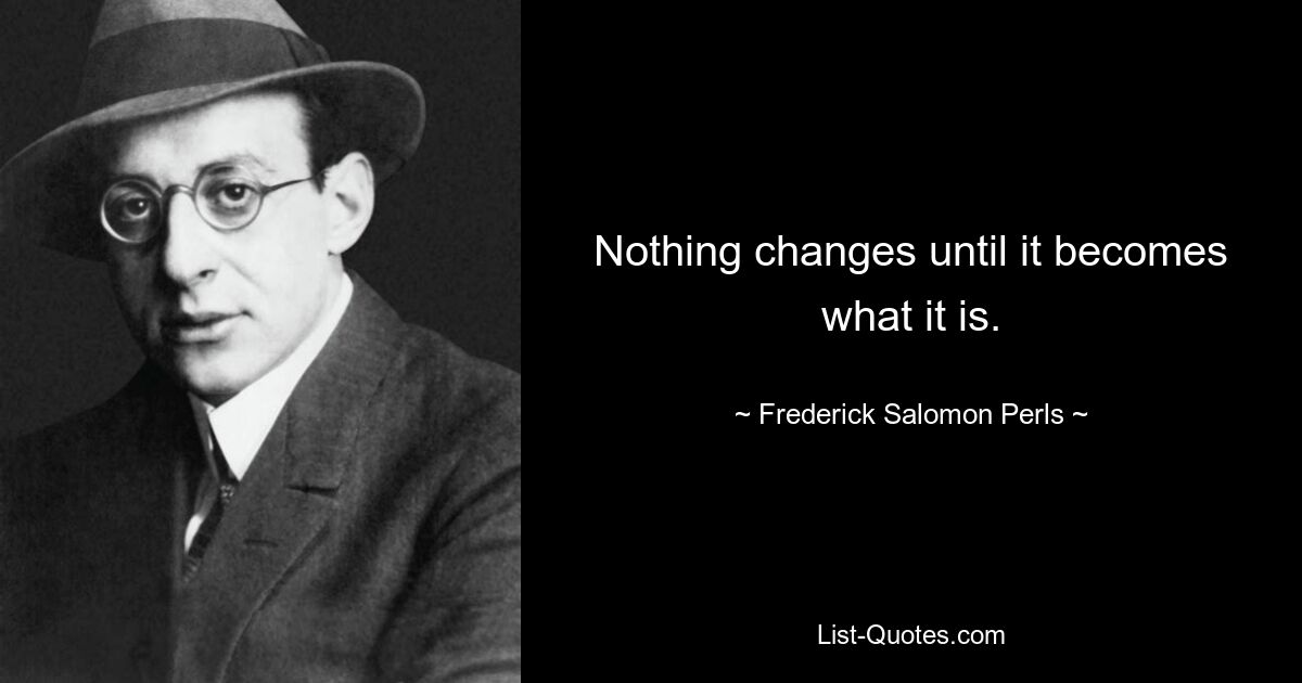 Nothing changes until it becomes what it is. — © Frederick Salomon Perls