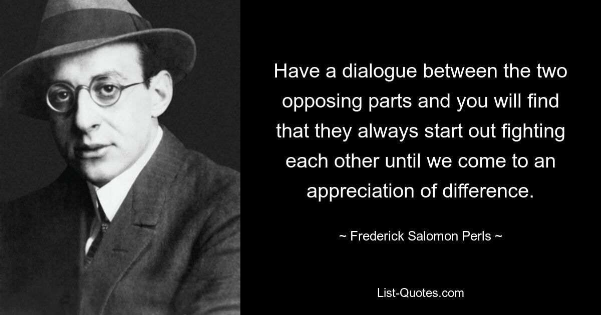 Have a dialogue between the two opposing parts and you will find that they always start out fighting each other until we come to an appreciation of difference. — © Frederick Salomon Perls