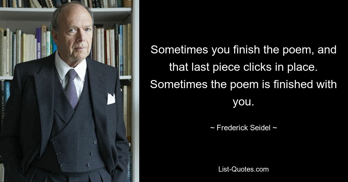 Sometimes you finish the poem, and that last piece clicks in place. Sometimes the poem is finished with you. — © Frederick Seidel